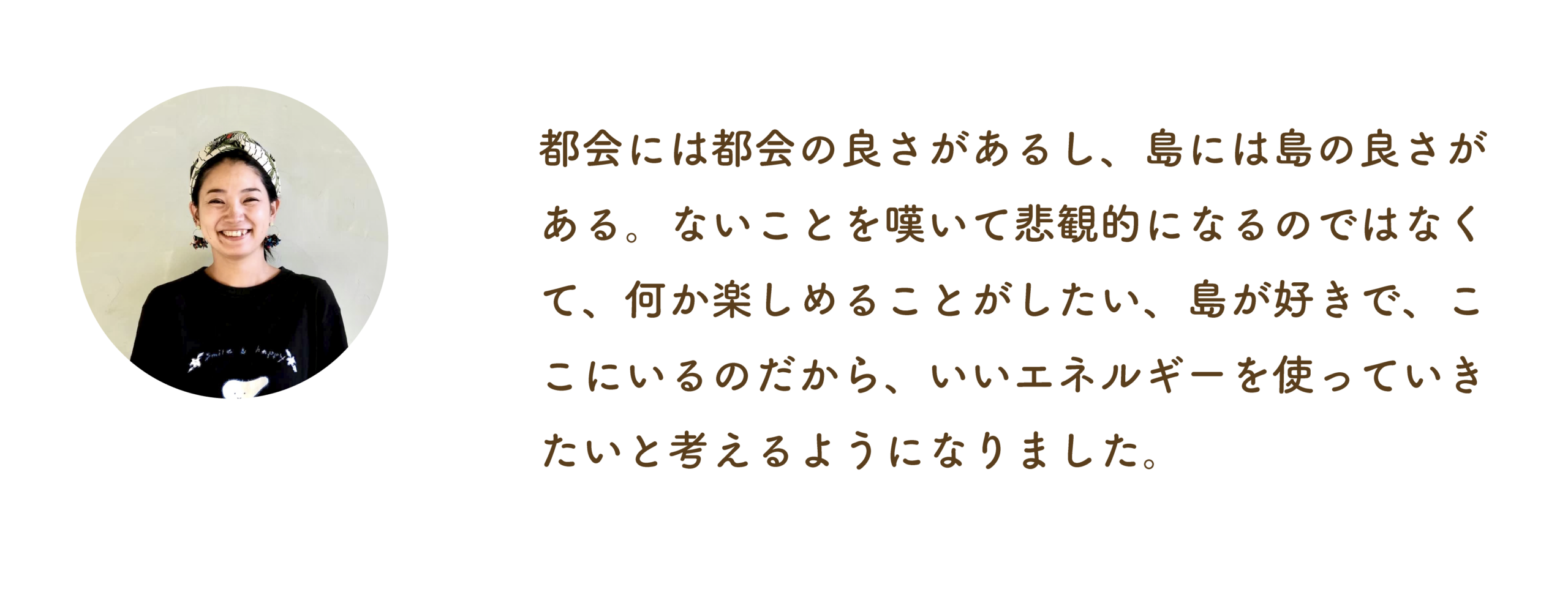 都会には都会の良さがあるし、島には島の良さがある。ないことを嘆いて悲観的になるのではなくて、何か楽しめることがしたい、島が好きで、ここにいるのだから、いいエネルギーを使っていきたいと考えるようになりました。