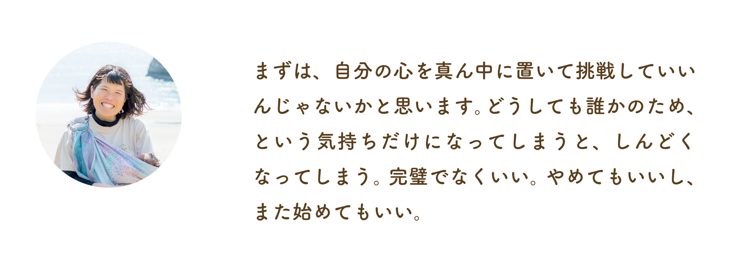 まずは、自分の心を真ん中に置いて、挑戦していいんじゃないかと思います。どうしても誰かのため、という気持ちがしんどくなってしまう。完璧でなくてもいい。やめてもいいし、また始めてもいい。