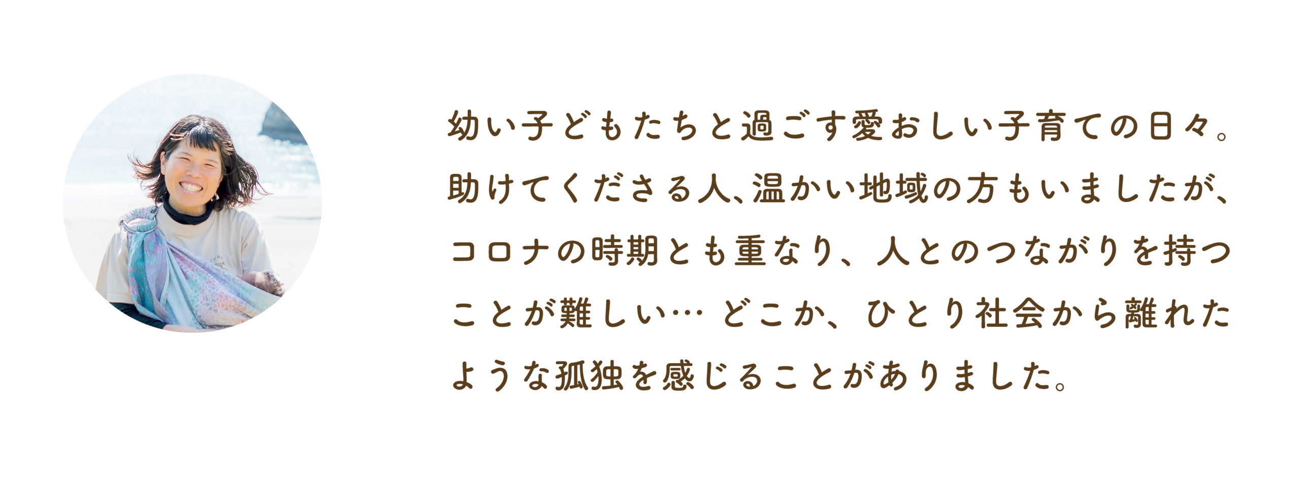 幼い子どもたちと過ごす愛おしい子育ての日々。助けてくださる人、温かい地域の方もいましたが、コロナの時期とも重なり、人とのつながりを持つことが難しい… どこか、ひとり社会から離れたような孤独を感じることがありました。