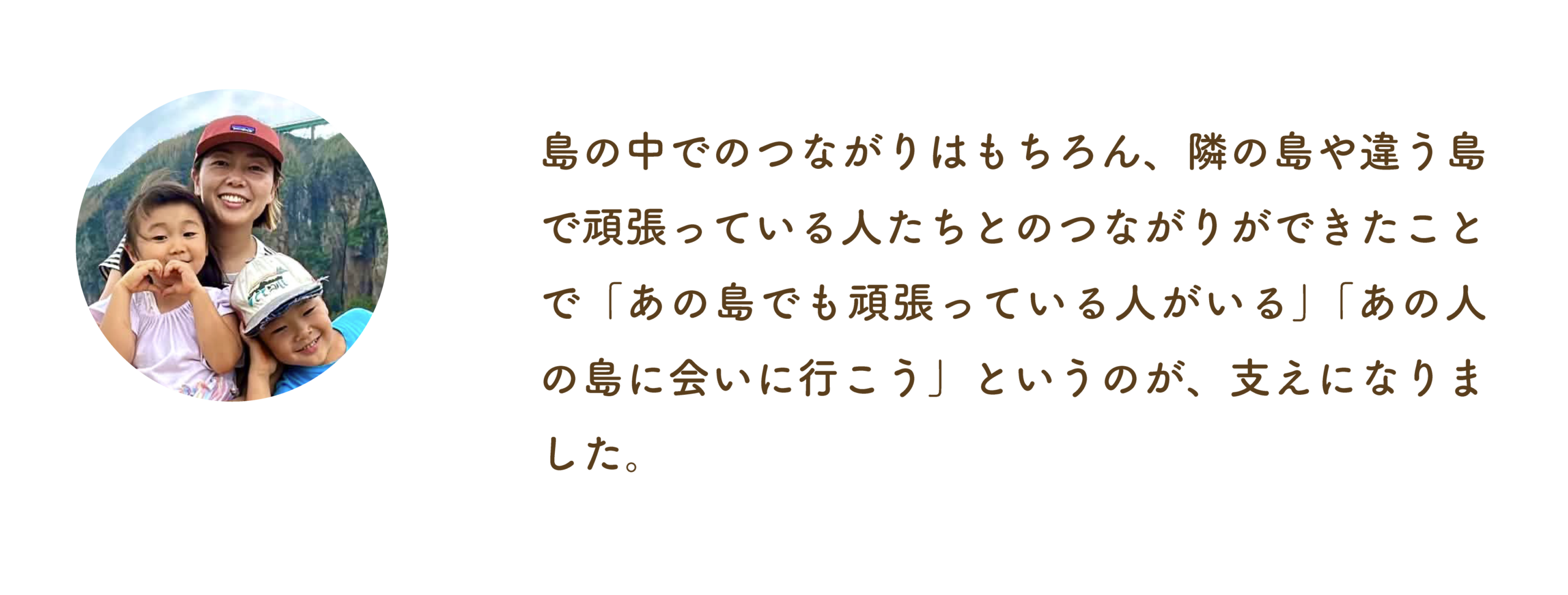 島の中でのつながりはもちろん、隣の島や違う島で頑張っている人たちとのつながりができたことで「あの島でも頑張っている人がいる」「あの人の島に会いに行こう」というのが、支えになりました。